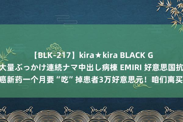 【BLK-217】kira★kira BLACK GAL黒ギャルご奉仕ナース 大量ぶっかけ連続ナマ中出し病棟 EMIRI 好意思国抗癌新药一个月要“吃”掉患者3万好意思元！咱们离买得起的抗癌药还有多远？