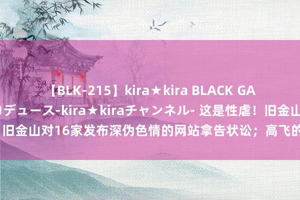 【BLK-215】kira★kira BLACK GAL 黒ギャル・EMIRIプロデュース-kira★kiraチャンネル- 这是性虐！旧金山对16家发布深伪色情的网站拿告状讼；高飞的配音演员说，高飞不是狗