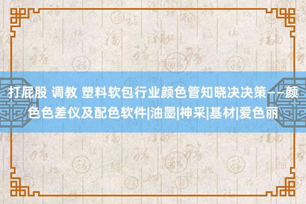 打屁股 调教 塑料软包行业颜色管知晓决决策——颜色色差仪及配色软件|油墨|神采|基材|爱色丽