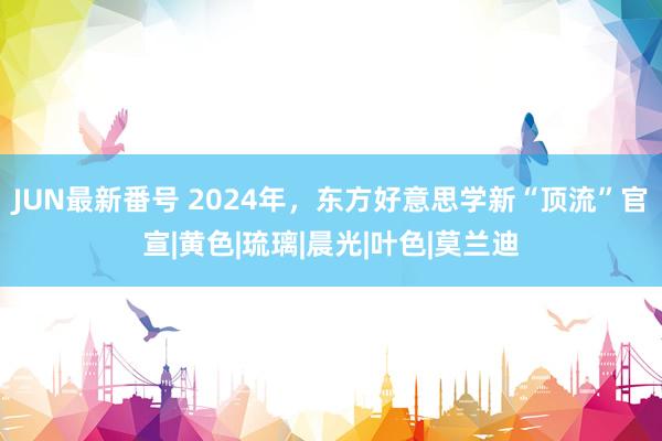 JUN最新番号 2024年，东方好意思学新“顶流”官宣|黄色|琉璃|晨光|叶色|莫兰迪