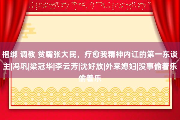 捆绑 调教 贫嘴张大民，疗愈我精神内讧的第一东谈主|冯巩|梁冠华|李云芳|沈好放|外来媳妇|没事偷着乐