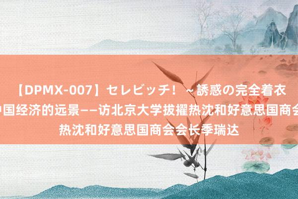 【DPMX-007】セレビッチ！～誘惑の完全着衣～ KAORI 中国经济的远景——访北京大学拔擢热沈和好意思国商会会长季瑞达