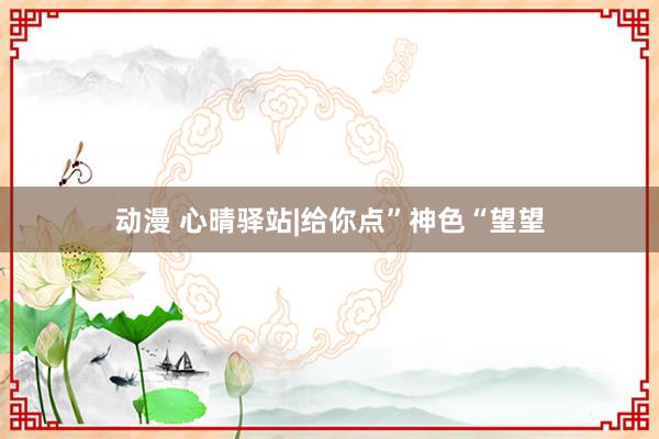 动漫 心晴驿站|给你点”神色“望望