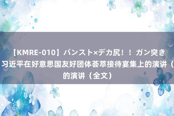 【KMRE-010】パンスト×デカ尻！！ガン突きBEST 习近平在好意思国友好团体荟萃接待宴集上的演讲（全文）