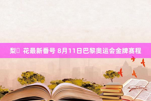 梨々花最新番号 8月11日巴黎奥运会金牌赛程