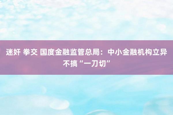 迷奸 拳交 国度金融监管总局：中小金融机构立异不搞“一刀切”