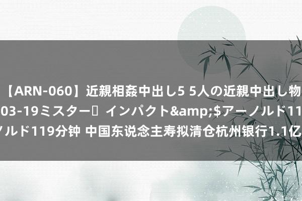 【ARN-060】近親相姦中出し5 5人の近親中出し物語</a>2008-03-19ミスター・インパクト&$アーノルド119分钟 中国东说念主寿拟清仓杭州银行1.1亿股，投资答复率超160%