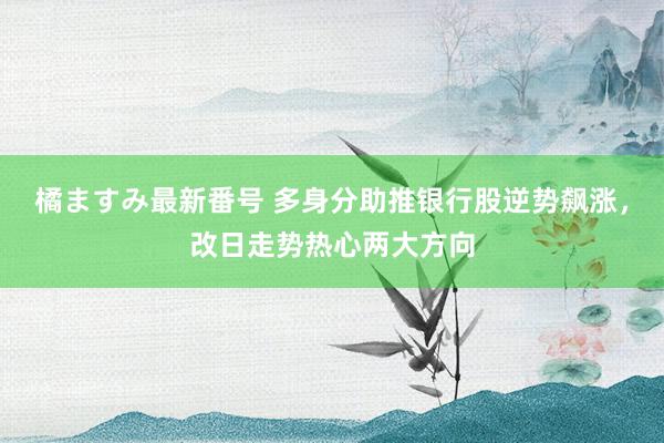 橘ますみ最新番号 多身分助推银行股逆势飙涨，改日走势热心两大方向