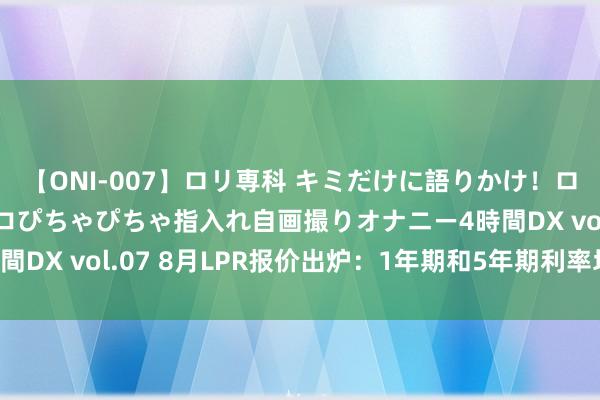 【ONI-007】ロリ専科 キミだけに語りかけ！ロリっ娘20人！オマ●コぴちゃぴちゃ指入れ自画撮りオナニー4時間DX vol.07 8月LPR报价出炉：1年期和5年期利率均保管不变