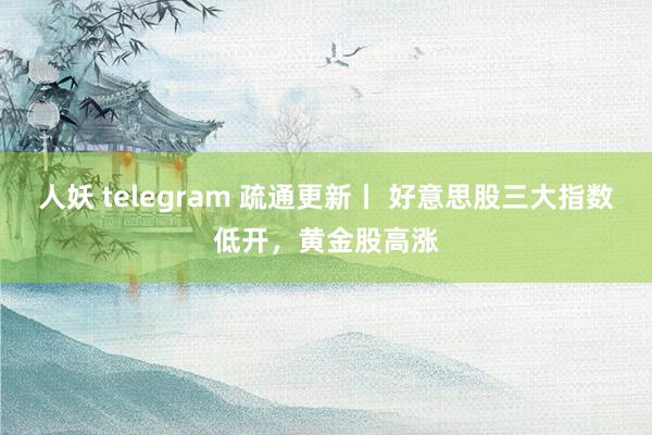 人妖 telegram 疏通更新丨 好意思股三大指数低开，黄金股高涨