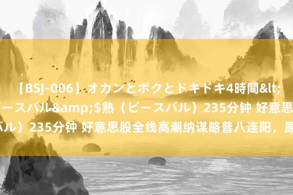 【BSJ-006】オカンとボクとドキドキ4時間</a>2008-04-21ビースバル&$熟（ビースバル）235分钟 好意思股全线高潮纳谋略普八连阳，原油跳水超2%