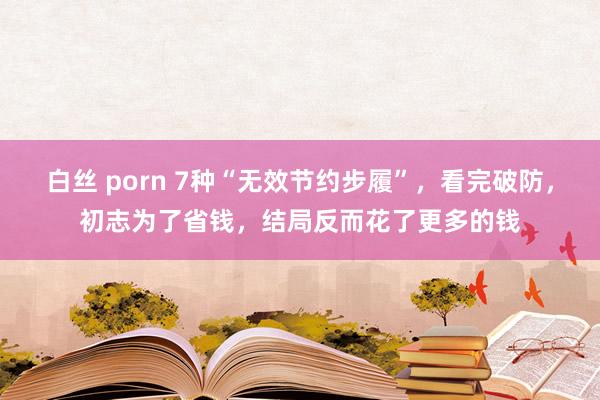 白丝 porn 7种“无效节约步履”，看完破防，初志为了省钱，结局反而花了更多的钱