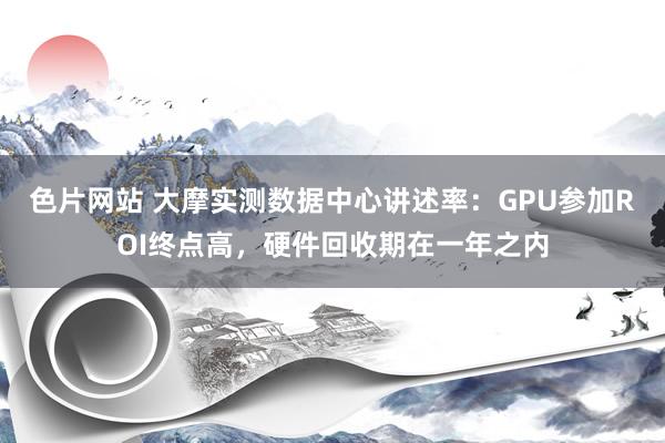 色片网站 大摩实测数据中心讲述率：GPU参加ROI终点高，硬件回收期在一年之内