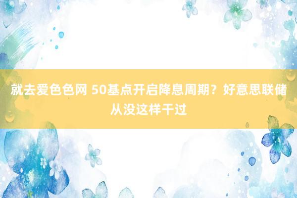 就去爱色色网 50基点开启降息周期？好意思联储从没这样干过