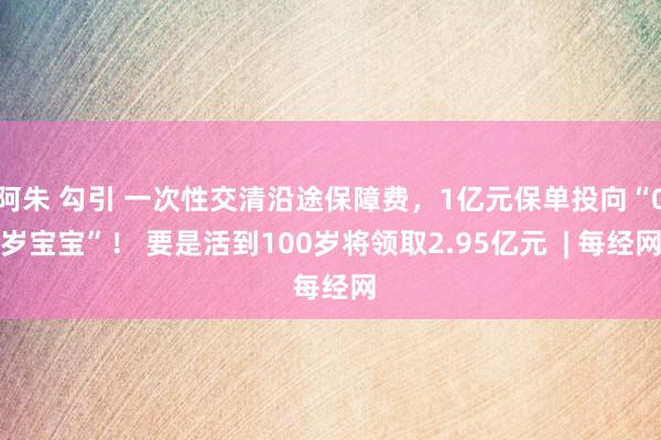 阿朱 勾引 一次性交清沿途保障费，1亿元保单投向“0岁宝宝”！ 要是活到100岁将领取2.95亿元  | 每经网