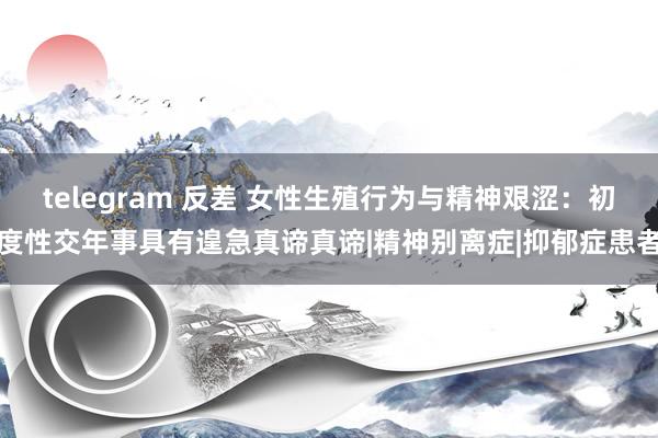 telegram 反差 女性生殖行为与精神艰涩：初度性交年事具有遑急真谛真谛|精神别离症|抑郁症患者