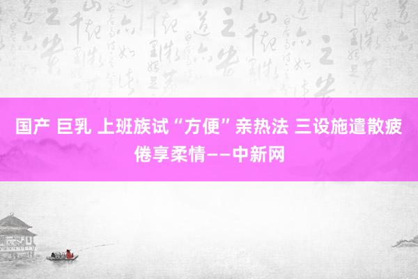 国产 巨乳 上班族试“方便”亲热法 三设施遣散疲倦享柔情——中新网