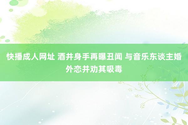 快播成人网址 酒井身手再曝丑闻 与音乐东谈主婚外恋并劝其吸毒