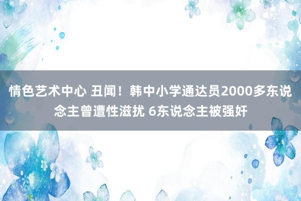 情色艺术中心 丑闻！韩中小学通达员2000多东说念主曾遭性滋扰 6东说念主被强奸