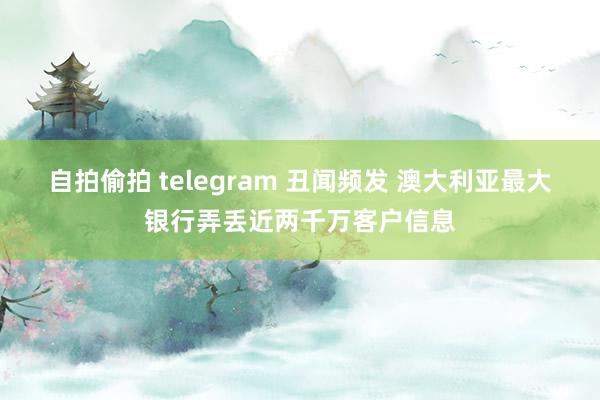 自拍偷拍 telegram 丑闻频发 澳大利亚最大银行弄丢近两千万客户信息