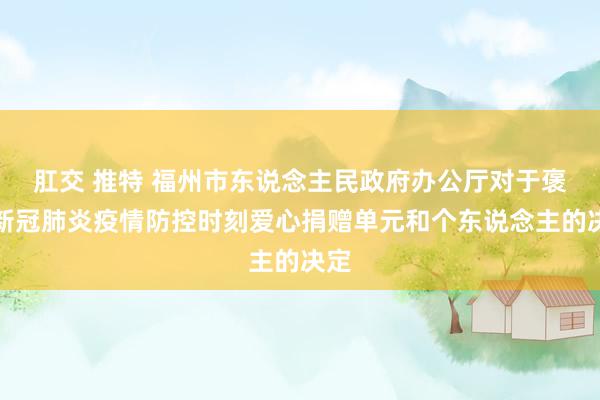 肛交 推特 福州市东说念主民政府办公厅对于褒奖新冠肺炎疫情防控时刻爱心捐赠单元和个东说念主的决定