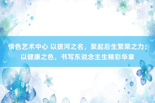 情色艺术中心 以拔河之名，聚起后生繁荣之力；以健康之色，书写东说念主生精彩华章