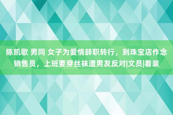 陈凯歌 男同 女子为爱情辞职转行，到珠宝店作念销售员，上班要穿丝袜遭男友反对|文员|着装