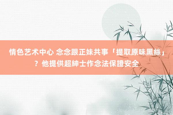 情色艺术中心 念念跟正妹共事「提取原味黑絲」？他提供超紳士作念法保證安全