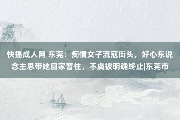 快播成人网 东莞：痴情女子流寇街头，好心东说念主思带她回家暂住，不虞被明确终止|东莞市