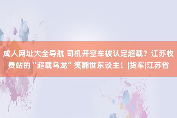 成人网址大全导航 司机开空车被认定超载？江苏收费站的“超载乌龙”笑翻世东谈主！|货车|江苏省