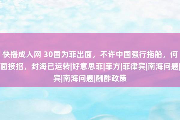 快播成人网 30国为菲出面，不许中国强行拖船，何雷中将正面接招，封海已运转|好意思菲|菲方|菲律宾|南海问题|酬酢政策