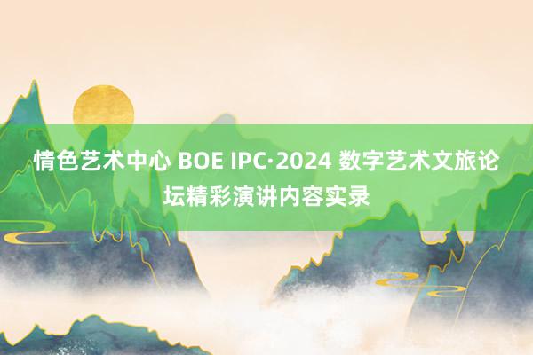 情色艺术中心 BOE IPC·2024 数字艺术文旅论坛精彩演讲内容实录