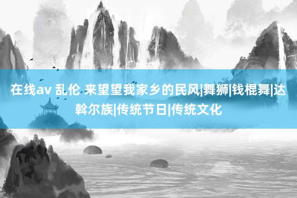 在线av 乱伦 来望望我家乡的民风|舞狮|钱棍舞|达斡尔族|传统节日|传统文化