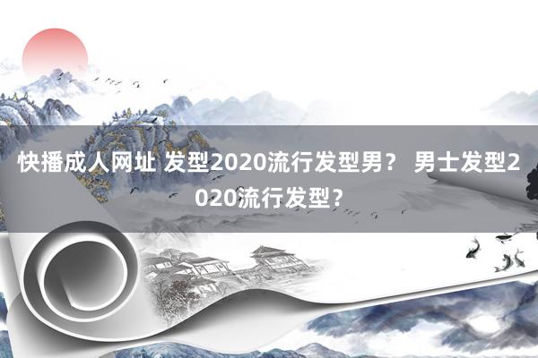 快播成人网址 发型2020流行发型男？ 男士发型2020流行发型？