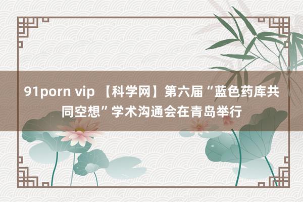 91porn vip 【科学网】第六届“蓝色药库共同空想”学术沟通会在青岛举行