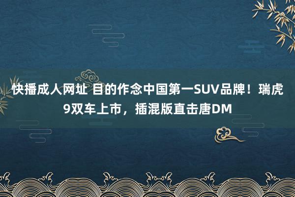 快播成人网址 目的作念中国第一SUV品牌！瑞虎9双车上市，插混版直击唐DM