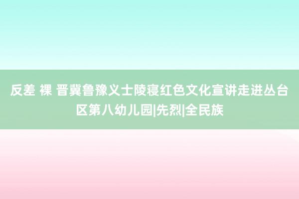 反差 裸 晋冀鲁豫义士陵寝红色文化宣讲走进丛台区第八幼儿园|先烈|全民族