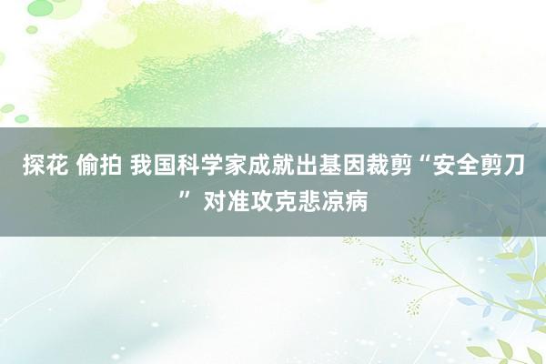 探花 偷拍 我国科学家成就出基因裁剪“安全剪刀” 对准攻克悲凉病