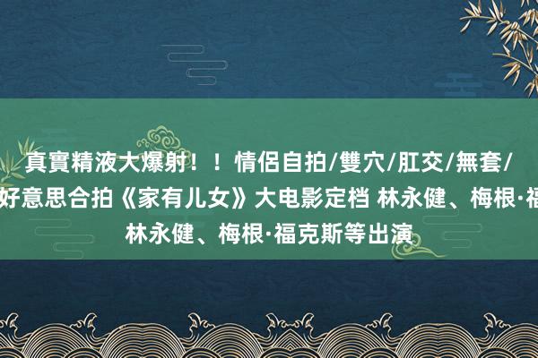 真實精液大爆射！！情侶自拍/雙穴/肛交/無套/大量噴精 中好意思合拍《家有儿女》大电影定档 林永健、梅根·福克斯等出演