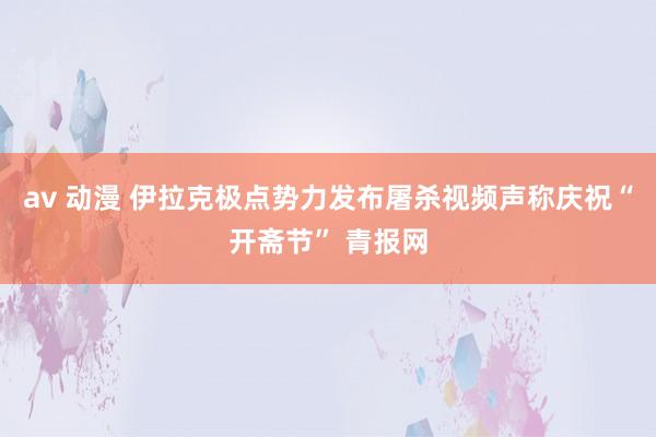 av 动漫 伊拉克极点势力发布屠杀视频声称庆祝“开斋节” 青报网