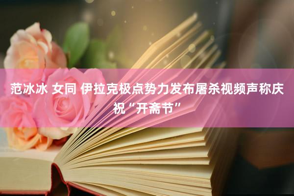 范冰冰 女同 伊拉克极点势力发布屠杀视频声称庆祝“开斋节”