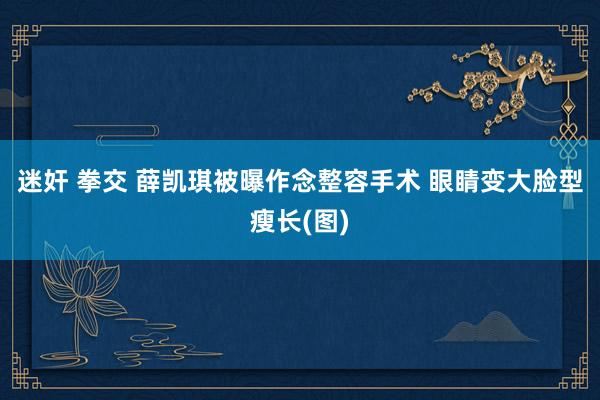 迷奸 拳交 薛凯琪被曝作念整容手术 眼睛变大脸型瘦长(图)