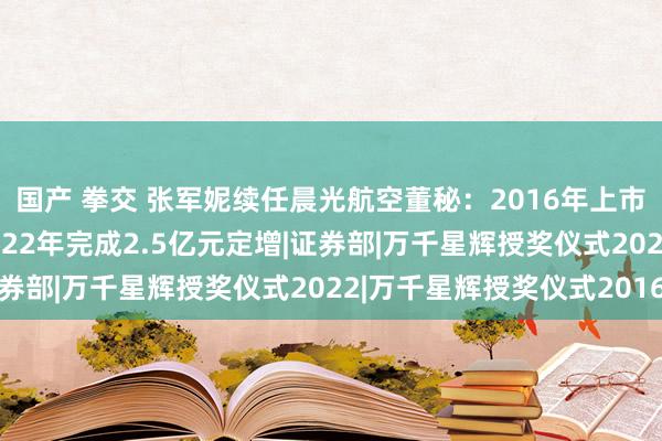 国产 拳交 张军妮续任晨光航空董秘：2016年上市前于今担任此职务 2022年完成2.5亿元定增|证券部|万千星辉授奖仪式2022|万千星辉授奖仪式2016