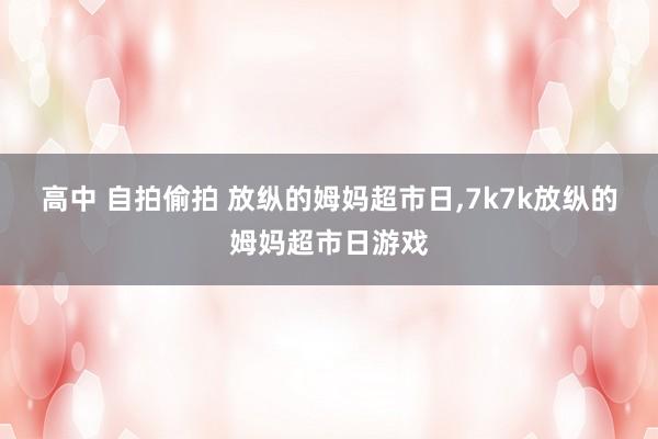 高中 自拍偷拍 放纵的姆妈超市日,7k7k放纵的姆妈超市日游戏