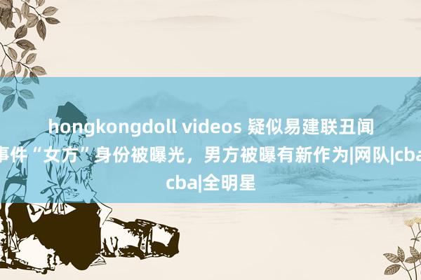 hongkongdoll videos 疑似易建联丑闻后续，事件“女方”身份被曝光，男方被曝有新作为|网队|cba|全明星