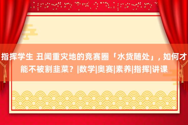 指挥学生 丑闻重灾地的竞赛圈「水货随处」, 如何才能不被割韭菜？|数学|奥赛|素养|指挥|讲课