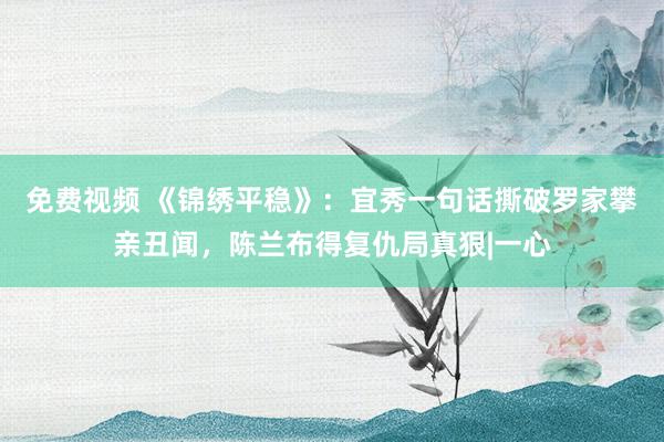 免费视频 《锦绣平稳》：宜秀一句话撕破罗家攀亲丑闻，陈兰布得复仇局真狠|一心