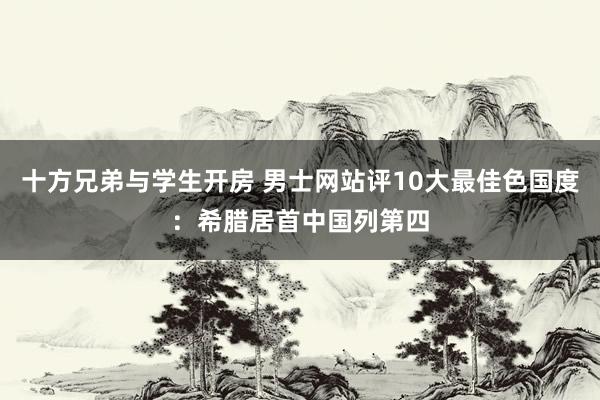 十方兄弟与学生开房 男士网站评10大最佳色国度：希腊居首中国列第四