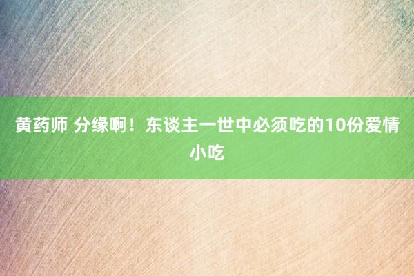 黄药师 分缘啊！东谈主一世中必须吃的10份爱情小吃