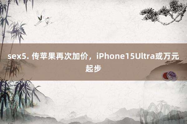 sex5. 传苹果再次加价，iPhone15Ultra或万元起步